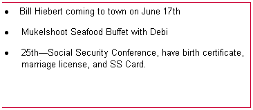 Text Box: �&nbsp;Bill Hiebert coming to town on June 17th
�&nbsp;Mukelshoot Seafood Buffet with Debi
�&nbsp;25th�Social Security Conference, have birth certificate, marriage license, and SS Card.

